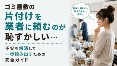 ゴミ屋敷の片付けを業者に頼むのが恥ずかしい…不安を解消して一歩踏み出すための完全ガイド